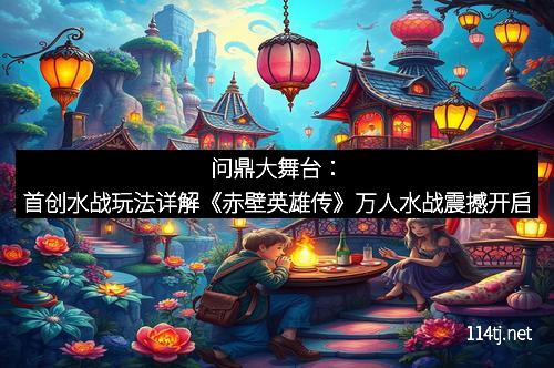 问鼎大舞台：首创水战玩法详解《赤壁英雄传》万人水战震撼开启